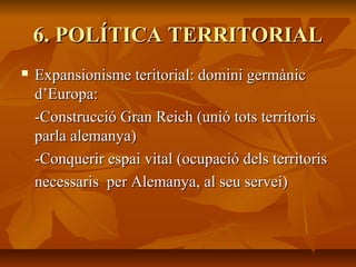 6. POLÍTICA TERRITORIAL
   Expansionisme teritorial: domini germànic
    d’Europa:
    -Construcció Gran Reich (unió tots territoris
    parla alemanya)
    -Conquerir espai vital (ocupació dels territoris
    necessaris per Alemanya, al seu servei)
 