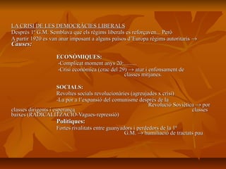 LA CRISI DE LES DEMOCRÀCIES LIBERALS
Després 1ª G.M. Semblava que els règims liberals es reforçaven... Però
A partir 1920 es van anar imposant a alguns països d’Europa règims autoritaris →
Causes:

                   ECONÒMIQUES:
                   -Complicat moment anys 20:.........
                   -Crisi econòmica (crac del 29) → atur i enfonsament de
                                                classes mitjanes.

                      SOCIALS:
                      Revoltes socials revolucionàries (agreujades x crisi)
                      -La por a l’expansió del comunisme després de la
                                                               Revolució Soviètica → por
classes dirigents i esperança                                                    classes
baixes (RADICALITZACIÓ-Vagues-repressió)
                   Polítiques:
                   Fortes rivalitats entre guanyadors i perdedors de la 1ª
                                                  G.M. → humiliació de tractats pau
 