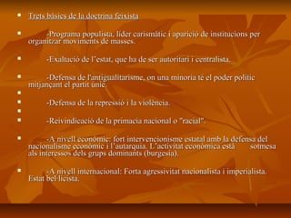    Trets bàsics de la doctrina feixista

        -Programa populista, líder carismàtic i aparició de institucions per
    organitzar moviments de masses.

        -Exaltació de l’estat, que ha de ser autoritari i centralista.

        -Defensa de l'antigualitarisme, on una minoria té el poder polític
    mitjançant el partit únic.

        -Defensa de la repressió i la violència.

        -Reivindicació de la primacia nacional o "racial".

         -A nivell econòmic: fort intervencionisme estatal amb la defensa del
    nacionalisme econòmic i l’autarquia. L’activitat econòmica està     sotmesa
    als interessos dels grups dominants (burgesia).

         -A nivell internacional: Forta agressivitat nacionalista i imperialista.
    Estat bel·licista.
 