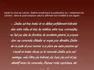 Après la mort de Lénine, Staline empêchera la publication du « testament de Lénine», dans le post-scriptum celui-ci affirmait son hostilité à son égard : «   Staline est trop brutal, et ce défaut parfaitement tolérable dans notre milieu et dans les relations entre nous, communistes, ne l’est pas dans les fonctions de secrétaire général. Je propose donc aux camarades d’étudier un moyen pour démettre Staline de ce poste et pour nommer à sa place une autre personne qui n’aurait en toutes choses sur le camarade Staline qu’un seul avantage, celui d’être plus tolérant, plus loyal, plus poli et plus attentif envers les camarades, d’humeur moins capricieuse, etc.… » 