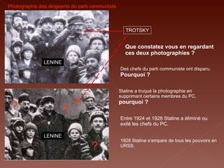 LENINE TROTSKY LENINE ? ? ? ? Photographie des dirigeants du parti communiste Staline a truqué la photographie en supprimant certains membres du PC,  pourquoi ? Que constatez vous en regardant ces deux photographies ? 1928 Staline s’empare de tous les pouvoirs en URSS.   Des chefs du parti communiste ont disparu.   Pourquoi ? Entre 1924 et 1928 Staline a éliminé ou exilé les chefs du PC. 