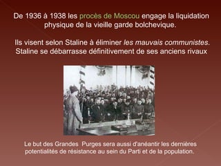 Le but des Grandes  Purges sera aussi d'anéantir les dernières potentialités de résistance au sein du Parti et de la population.  De 1936 à 1938 les  procès de Moscou   engage la liquidation physique de la vieille garde bolchevique.  Ils visent selon Staline à éliminer  les mauvais communistes . Staline se débarrasse définitivement de ses anciens rivaux 