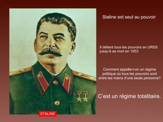 STALINE Staline est seul au pouvoir  Il détient tous les pouvoirs en URSS jusqu’à sa mort en 1953  Comment appelle-t-on un régime politique où tous les pouvoirs sont entre les mains d’une seule personne? C’est un régime totalitaire. 