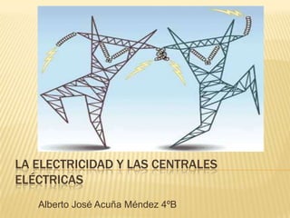 LA ELECTRICIDAD Y LAS CENTRALES
ELÉCTRICAS
   Alberto José Acuña Méndez 4ºB
 