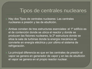  Hay dos Tipos de centrales nucleares: Las centrales
nucleares a presión y las de ebullición.
 Ambas constan de tres estructuras esenciales: el 1º edificio es
el de contención donde se ubica el reactor y donde se
producen las fisiones nucleares, la 2º estructura donde se
sitúa la sala de turbinas donde la energía mecánica se
convierte en energía eléctrica y por ultimo el sistema de
refrigeración.
 La principal diferencia es que en las centrales de presión el
vapor se genera en generador de vapor y en las de ebullición
el vapor se genera en el propio reactor nuclear.
 
