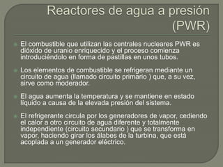  El combustible que utilizan las centrales nucleares PWR es
dióxido de uranio enriquecido y el proceso comienza
introduciéndolo en forma de pastillas en unos tubos.
 Los elementos de combustible se refrigeran mediante un
circuito de agua (llamado circuito primario ) que, a su vez,
sirve como moderador.
 El agua aumenta la temperatura y se mantiene en estado
líquido a causa de la elevada presión del sistema.
 El refrigerante circula por los generadores de vapor, cediendo
el calor a otro circuito de agua diferente y totalmente
independiente (circuito secundario ) que se transforma en
vapor, haciendo girar los álabes de la turbina, que está
acoplada a un generador eléctrico.
 