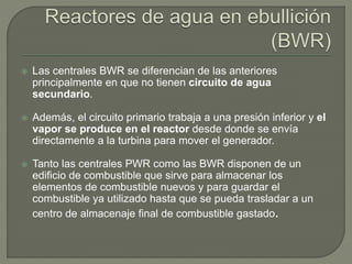  Las centrales BWR se diferencian de las anteriores
principalmente en que no tienen circuito de agua
secundario.
 Además, el circuito primario trabaja a una presión inferior y el
vapor se produce en el reactor desde donde se envía
directamente a la turbina para mover el generador.
 Tanto las centrales PWR como las BWR disponen de un
edificio de combustible que sirve para almacenar los
elementos de combustible nuevos y para guardar el
combustible ya utilizado hasta que se pueda trasladar a un
centro de almacenaje final de combustible gastado.
 