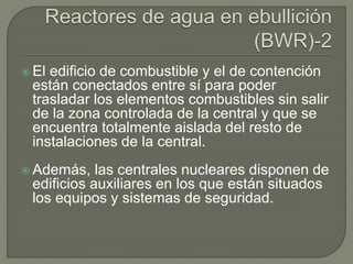  El edificio de combustible y el de contención
están conectados entre sí para poder
trasladar los elementos combustibles sin salir
de la zona controlada de la central y que se
encuentra totalmente aislada del resto de
instalaciones de la central.
 Además, las centrales nucleares disponen de
edificios auxiliares en los que están situados
los equipos y sistemas de seguridad.
 