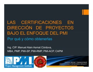 LAS CERTIFICACIONES EN
DIRECCIÓN DE PROYECTOS
BAJO EL ENFOQUE DEL PMI
Ing. CIP. Manuel Alain Asmat Córdova,
MBA, PMP, PMI-SP, PMI-RMP, PMI-ACP, CAPM
Por qué y cómo obtenerlas
 