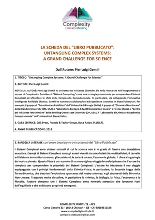 COMPLEXITY INSTITUTE - APS
Corso Genova 32 - 16043 Chiavari – GE - CF: 90059610106
www.complexityinstitute.it
complex.institute@gmail.com
LA SCHEDA DEL “LIBRO PUBBLICATO”:
UNTANGLING COMPLEX SYSTEMS:
A GRAND CHALLENGE FOR SCIENCE
Dall’Autore: Pier Luigi Gentili
1. TITOLO: “Untangling Complex Systems: A Grand Challenge for Science.”
2. AUTORE: Pier Luigi Gentili
NOTE SULL’AUTORE: Pier Luigi Gentili ha un Dottorato in Scienze Chimiche. Sia nella ricerca che nell’insegnamento si
occupa di Complessità. Considera il “Natural Computing” come una strategia promettente per comprendere i Sistemi
Complessi ed affrontare le sfide della Complessità Computazionale. In particolare, sta sviluppando l’innovativa
Intelligenza Artificiale Chimica. Gentili ha numerose collaborazioni ed esperienze lavorative in diversi laboratori. Per
esempio, il gruppo di “Fotochimica e Fotofisica” dell’Università di Perugia (Italia), il gruppo di “Dinamica Non-lineare”
della Brandeis University (MA, USA), il “Laboratorio Europeo di Spettroscopia Non-lineare” a Firenze (Italia), il “Centro
per le Scienze Fotochimiche” della Bowiling Green State University (OH, USA), il “Laboratorio di Chimica e Fotochimica
Computazionale” dell’Università di Siena (Italia).
3. CASA EDITRICE: CRC Press, Francis & Taylor Group, Boca Raton, FL (USA).
4. ANNO PUBBLICAZIONE: 2018
5. BANDELLA LATERALE con breve descrizione dei contenuti del “Libro Pubblicato”
I Sistemi Complessi sono sistemi naturali di cui la scienza non è in grado di fornire una descrizione
esaustiva. Esempi di Sistemi Complessi sono gli esseri viventi sia unicellulari che multicellulari, il cervello
ed il sistema immunitario umano, gli ecosistemi, le società umane, l’economia globale, il clima e la geologia
del nostro pianeta. Questo libro è un racconto di un meraviglioso viaggio interdisciplinare che l’autore ha
compiuto per comprendere le proprietà dei Sistemi Complessi. L’autore ha intrapreso il suo viaggio
equipaggiato con i principi fondamentali della Chimica-Fisica; in particolare, la Seconda Legge della
Termodinamica, che descrive l’evoluzione spontanea del nostro universo, e gli strumenti della Dinamica
Non-Lineare. Trattando molte discipline, in particolare la chimica, la biologia, la fisica, l’economia e la
filosofia, l’autore dimostra che i Sistemi Complessi sono network intrecciati che lavorano fuori
dall’equilibrio e che esibiscono proprietà emergenti.
 
