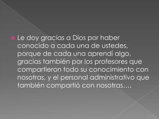 Le doy gracias a Dios por haber
conocido a cada una de ustedes,
porque de cada una aprendí algo,
gracias también por los profesores que
compartieron todo su conocimiento con
nosotras, y el personal administrativo que
también compartió con nosotras….
 