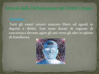Articolo 1
Tutti gli esseri umani nascono liberi ed eguali in
dignità e diritti. Essi sono dotati di ragione di
coscienza e devono agire gli uni verso gli altri in spirito
di fratellanza.
 