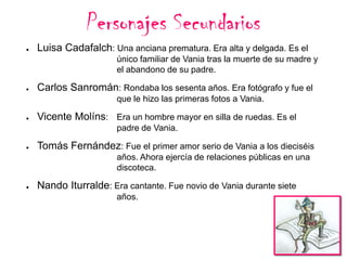 Personajes Secundarios
●

Luisa Cadafalch: Una anciana prematura. Era alta y delgada. Es el
único familiar de Vania tras la muerte de su madre y
el abandono de su padre.

●

Carlos Sanromán: Rondaba los sesenta años. Era fotógrafo y fue el
que le hizo las primeras fotos a Vania.

●

Vicente Molíns: Era un hombre mayor en silla de ruedas. Es el
padre de Vania.

●

Tomás Fernández: Fue el primer amor serio de Vania a los dieciséis
años. Ahora ejercía de relaciones públicas en una
discoteca.

●

Nando Iturralde: Era cantante. Fue novio de Vania durante siete
años.

 