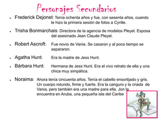 Personajes Secundarios

●

Frederick Dejonet: Tenía ochenta años y fue, con sesenta años, cuando
le hizo la primera sesión de fotos a Cyrille.

●

Trisha Bonmarchais: Directora de la agencia de modelos Pleyel. Esposa
del asesinado Jean Claude Pleyel.

●

Robert Ascroft:

Fue novio de Vania. Se casaron y al poco tiempo se
separaron.

●

Agatha Hunt:

Era la madre de Jess Hunt.

●

Bárbara Hunt:

Hermana de Jess Hunt. Era el vivo retrato de ella y una
chica muy simpática.

●

Noraima: Ahora tenía cincuenta años. Tenía el cabello ensortijado y gris.
Un cuerpo rotundo, firme y fuerte. Era la canguro y la criada de
Vania, pero también era una madre para ella. Jon la
encuentra en Aruba, una pequeña isla del Caribe

 