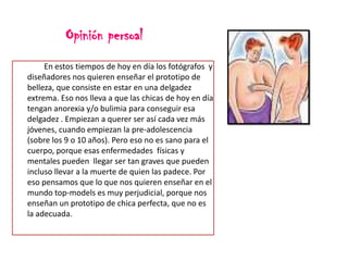 Opinión persoal
En estos tiempos de hoy en día los fotógrafos y
diseñadores nos quieren enseñar el prototipo de
belleza, que consiste en estar en una delgadez
extrema. Eso nos lleva a que las chicas de hoy en día
tengan anorexia y/o bulimia para conseguir esa
delgadez . Empiezan a querer ser así cada vez más
jóvenes, cuando empiezan la pre-adolescencia
(sobre los 9 o 10 años). Pero eso no es sano para el
cuerpo, porque esas enfermedades físicas y
mentales pueden llegar ser tan graves que pueden
incluso llevar a la muerte de quien las padece. Por
eso pensamos que lo que nos quieren enseñar en el
mundo top-models es muy perjudicial, porque nos
enseñan un prototipo de chica perfecta, que no es
la adecuada.

 