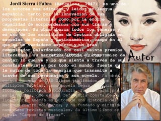 Jordi Sierra i Fabra (Barcelona, 1947), es uno de
los autores más editados y leídos en lengua
española, tanto por la innovación de sus
propuestas literarias como por la enorme
capacidad de sorprendernos con sus tramas y
desenlaces. Su obra abarca todos los géneros y
es uno de los escritores de lectura obligada en
escuelas de España y Latinoamérica, campo en el
que es un verdadero experto y un gran
comunicador Galardonado con casi veinte premios
literarios, su narrativa aborda el compromiso de
contar lo que ve y lo que siente a través de sus
constantes viajes por todo el mundo, fuente que
le nutre de toda la energía que transmite a
través de sus personajes y sus novela. Su obra
cuenta con más de 150 libros publicados, con
múltiples facetas, como novela negra, ciencia
ficción, policíaca o biografía. Su otra gran pasión
es la música, que es una referencia constante en su
literatura. Además es autor de una Historia del
Rock en cuatro volúmenes, y ha fundado y dirigido
numerosas revistas musicales. Su último libro se
titula “Campos de Fresas”.

Autor

 