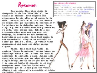 Resumen

Las chicas de alambre
Género: novela
Tema: Top models, Anorexia, periodismo.
Publicado en 1999 por la ed. Santillana
Más tarde, la editorial Alfaguara,
publicó la novela bajo la categoría
serie roja juvenil en 2008.

Han pasado diez años desde la
desaparición de las “Wire Girls”, las
chicas de alambre, tres mujeres que
alcanzaron lo más alto en el mundo de la
moda, creando tras de sí toda una estela
de seguidoras que buscaban la perfección y
la belleza en la delgadez extrema. Jess,
Cirylle y Vania habían sido uña y carne en
su vida, tres amigas que, debido a sus
circunstancias eran más que eso. Sin
embargo, el destino no fue demasiado
benevolente con ellas. Jess Hunt murió de
una sobredosis, Cirylle se suicidió al
saber que tenía el sida...¿Y Vania? Vania
desapareció del mapa sin dejar rastro
alguno.
Ahora, diez años más tarde, la
revista "Zonas Interiores" quiere hacer un
reportaje sobre ellas. Y será Jon Boix el
encargado de llevarla a cabo. Aunque este
reportaje quieren que sea algo más que un
simple recopilatorio de lo que fue su vida
y su carrera hasta el momento en el que
desaparecieron. También intentarán
descubrir qué es lo que pasó con Vania:
¿Murió o aún sigue viva escondida en algún

 