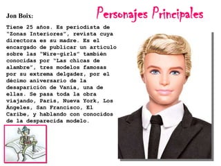 Jon Boix:

Personajes Principales

Tiene 25 años. Es periodista de
“Zonas Interiores”, revista cuya
directora es su madre. Es el
encargado de publicar un artículo
sobre las “Wire-girls” también
conocidas por “Las chicas de
alambre”, tres modelos famosas
por su extrema delgadez, por el
décimo aniversario de la
desaparición de Vania, una de
ellas. Se pasa toda la obra
viajando, París, Nueva York, Los
Ángeles, San Francisco, El
Caribe, y hablando con conocidos
de la desparecida modelo.

 