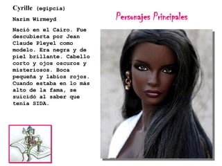 Cyrille (egipcia)
Narim Wirmeyd
Nació en el Cairo. Fue
descubierta por Jean
Claude Pleyel como
modelo. Era negra y de
piel brillante. Cabello
corto y ojos oscuros y
misteriosos. Boca
pequeña y labios rojos.
Cuando estaba en lo más
alto de la fama, se
suicidó al saber que
tenía SIDA.

Personajes Principales

 