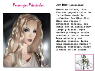 Personajes Principales

Jess Hunt (americana)
Nació en Toledo, Ohio.
Era una pequeña reina de
la belleza desde la
infancia. Fue Miss Ohio.
Hizo una rápida y
meteórica carrera. Era
rubia con un cabello muy
largo y rizado. Ojos
verdes y siempre estaba
sonriente con su enorme
boca abierta y sus
dientes blancos. Tenía
unas mandíbulas firmes y
pómulos perfectos. Murió
a causa de las drogas.

 