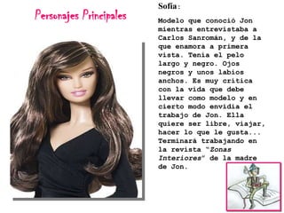 Personajes Principales

Sofía:
Modelo que conoció Jon
mientras entrevistaba a
Carlos Sanromán, y de la
que enamora a primera
vista. Tenía el pelo
largo y negro. Ojos
negros y unos labios
anchos. Es muy crítica
con la vida que debe
llevar como modelo y en
cierto modo envidia el
trabajo de Jon. Ella
quiere ser libre, viajar,
hacer lo que le gusta...
Terminará trabajando en
la revista “Zonas
Interiores” de la madre
de Jon.

 