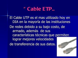“  Cable ETP..   El Cable UTP es el mas utilizado hoy en DIA en la mayoría de las instituciones De redes debido a su bajo costo, de armado, además  de sus características técnicas que permiten lograr mejores velocidades  de transferencia de sus datos. 