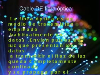 Cable DE fibra óptica : La fibra óptica es un medio de transmisión empleado habitualmente en datos ,Envían pulsos de luz que presentan los datos a transmitir el Haz de luz queda Completamente confinado  y se propaga por el interior de la fibra con un Angulo, De reflexión por encima del Angulo limite de reflección total, en  función de la ley  De snell. la fuente de luz puede ser láser o un Led. 