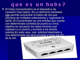 que es un hubs? El Hubs (concentrador) es el dispositivo de conexión mas básico .Es un elemento hardware que permite concentrar el trafico de red que proviene de múltiples ordenadores y regeneran la señal .El Concentrador es una entidad que cuenta con determinada cantidad de puerto su único objetivo es recuperar los datos binarios que ingresan a un puerto y enviarlo a los demás puertos.En este caso, una  solicitud destinada a una determinada red será enviada a todas las PC de la red. 