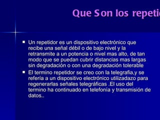 Que Son los repetidores? Un repetidor es un dispositivo electrónico que recibe una señal débil o de bajo nivel y la retransmite a un potencia o nivel mas alto, de tan modo que se puedan cubrir distancias mas largas sin degradación o con una degradación tolerable El termino repetidor se creo con la telegrafia,y se refería a un dispositivo electrónico utilizadazo para regenerarlas señales telegráficas .El uso del termino ha continuado en telefonía y transmisión de datos.. 