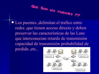 Los puentes ,delimitan el trafico entre redes ,que tienen acceso directo y deben preservar las características de las Lans que interconectan retardo de transmisión capacidad de transmisión probabilidad de perdida ,etc.. Que Son los puentes ?? 