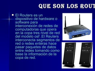 Que Son los routers? El Routers es un dispositivo de hardware o software para interconexión de redes de computadoras que opera en la copa tres nivel de red del modelo osf .El Reuters interconecta segmentos de red o redes enteras hace pasar paquetes de datos entre redes tomando como base la información de la copa de red. 
