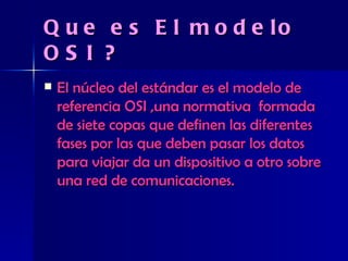Que es El modelo OSI ? El núcleo del estándar es el modelo de referencia OSI ,una normativa  formada de siete copas que definen las diferentes fases por las que deben pasar los datos para viajar da un dispositivo a otro sobre una red de comunicaciones. 