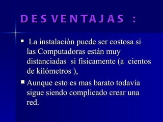 DESVENTAJAS : La instalación puede ser costosa si las Computadoras están muy distanciadas  si físicamente (a  cientos de kilómetros ), Aunque esto es mas barato todavía sigue siendo complicado crear una red. 