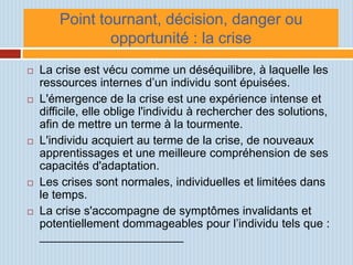 Point tournant, décision, danger ou
                opportunité : la crise
   La crise est vécu comme un déséquilibre, à laquelle les
    ressources internes d’un individu sont épuisées.
   L'émergence de la crise est une expérience intense et
    difficile, elle oblige l'individu à rechercher des solutions,
    afin de mettre un terme à la tourmente.
   L'individu acquiert au terme de la crise, de nouveaux
    apprentissages et une meilleure compréhension de ses
    capacités d'adaptation.
   Les crises sont normales, individuelles et limitées dans
    le temps.
   La crise s'accompagne de symptômes invalidants et
    potentiellement dommageables pour l’individu tels que :
    ______________________
 