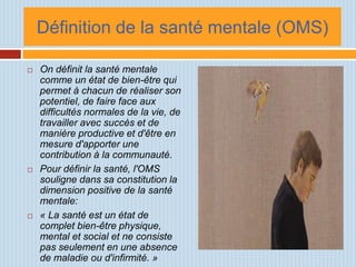Définition de la santé mentale (OMS)

   On définit la santé mentale
    comme un état de bien-être qui
    permet à chacun de réaliser son
    potentiel, de faire face aux
    difficultés normales de la vie, de
    travailler avec succès et de
    manière productive et d'être en
    mesure d'apporter une
    contribution à la communauté.
   Pour définir la santé, l'OMS
    souligne dans sa constitution la
    dimension positive de la santé
    mentale:
   « La santé est un état de
    complet bien-être physique,
    mental et social et ne consiste
    pas seulement en une absence
    de maladie ou d'infirmité. »
 