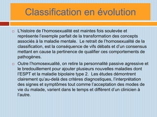 Classification en évolution
   L’histoire de l’homosexualité est maintes fois soulevée et
    représente l’exemple parfait de la transformation des concepts
    associés à la maladie mentale. Le retrait de l’homosexualité de la
    classification, est la conséquence de vifs débats et d’un consensus
    mettant en cause la pertinence de qualifier ces comportements de
    pathogènes.
   Outre l’homosexualité, on retire la personnalité passive agressive et
    le bredouillement pour ajouter plusieurs nouvelles maladies dont
    l’ESPT et la maladie bipolaire type 2. Les études démontrent
    clairement qu’au-delà des critères diagnostiques, l’interprétation
    des signes et symptômes tout comme l’acceptation des modes de
    vie du malade, varient dans le temps et diffèrent d’un clinicien à
    l’autre.
 