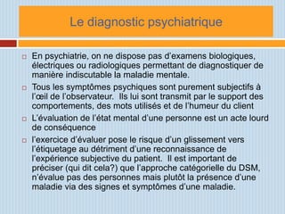 Le diagnostic psychiatrique

   En psychiatrie, on ne dispose pas d’examens biologiques,
    électriques ou radiologiques permettant de diagnostiquer de
    manière indiscutable la maladie mentale.
   Tous les symptômes psychiques sont purement subjectifs à
    l’œil de l’observateur. Ils lui sont transmit par le support des
    comportements, des mots utilisés et de l’humeur du client
   L’évaluation de l’état mental d’une personne est un acte lourd
    de conséquence
   l’exercice d’évaluer pose le risque d’un glissement vers
    l’étiquetage au détriment d’une reconnaissance de
    l’expérience subjective du patient. Il est important de
    préciser (qui dit cela?) que l’approche catégorielle du DSM,
    n’évalue pas des personnes mais plutôt la présence d’une
    maladie via des signes et symptômes d’une maladie.
 