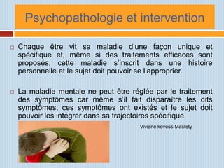 Psychopathologie et intervention

   Chaque être vit sa maladie d’une façon unique et
    spécifique et, même si des traitements efficaces sont
    proposés, cette maladie s’inscrit dans une histoire
    personnelle et le sujet doit pouvoir se l’approprier.

   La maladie mentale ne peut être réglée par le traitement
    des symptômes car même s’il fait disparaître les dits
    symptômes, ces symptômes ont existés et le sujet doit
    pouvoir les intégrer dans sa trajectoires spécifique.
                                       Viviane kovess-Masfety
 