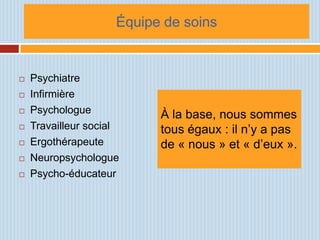 Équipe de soins


   Psychiatre
   Infirmière
   Psychologue            À la base, nous sommes
   Travailleur social     tous égaux : il n’y a pas
   Ergothérapeute         de « nous » et « d’eux ».
   Neuropsychologue
   Psycho-éducateur
 