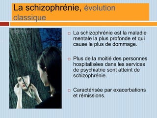 La schizophrénie, évolution
    classique
                     La schizophrénie est la maladie
.                     mentale la plus profonde et qui
                      cause le plus de dommage.

                     Plus de la moitié des personnes
                      hospitalisées dans les services
                      de psychiatrie sont atteint de
                      schizophrénie.

                     Caractérisée par exacerbations
                      et rémissions.
 