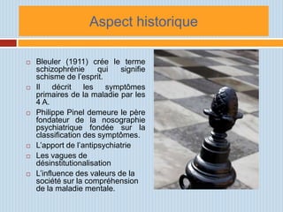 Aspect historique

   Bleuler (1911) crée le terme
    schizophrénie      qui   signifie
    schisme de l’esprit.
   Il    décrit   les    symptômes
    primaires de la maladie par les
    4 A.
   Philippe Pinel demeure le père
    fondateur de la nosographie
    psychiatrique fondée sur la
    classification des symptômes.
   L’apport de l’antipsychiatrie
   Les vagues de
    désinstitutionalisation
   L’influence des valeurs de la
    société sur la compréhension
    de la maladie mentale.
 