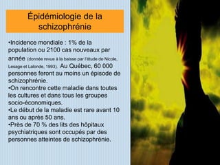 Épidémiologie de la
           schizophrénie
•Incidence mondiale : 1% de la
population ou 2100 cas nouveaux par
année (donnée revue à la baisse par l’étude de Nicole,
Lesage et Lalonde, 1993). Au Québec, 60 000
personnes feront au moins un épisode de
schizophrénie.
•On rencontre cette maladie dans toutes
les cultures et dans tous les groupes
socio-économiques.
•Le début de la maladie est rare avant 10
ans ou après 50 ans.
•Près de 70 % des lits des hôpitaux
psychiatriques sont occupés par des
personnes atteintes de schizophrénie.
 