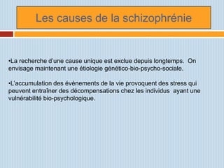 Les causes de la schizophrénie


•La recherche d’une cause unique est exclue depuis longtemps. On
envisage maintenant une étiologie génético-bio-psycho-sociale.

•L’accumulation des événements de la vie provoquent des stress qui
peuvent entraîner des décompensations chez les individus ayant une
vulnérabilité bio-psychologique.
 