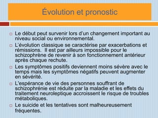 Évolution et pronostic

   Le début peut survenir lors d’un changement important au
    niveau social ou environnemental.
   L’évolution classique se caractérise par exacerbations et
    rémissions. Il est par ailleurs impossible pour le
    schizophrène de revenir à son fonctionnement antérieur
    après chaque rechute.
   Les symptômes positifs deviennent moins sévère avec le
    temps mais les symptômes négatifs peuvent augmenter
    en sévérité.
   L'espérance de vie des personnes souffrant de
    schizophrénie est réduite par la maladie et les effets du
    traitement neuroleptique accroissent le risque de troubles
    métaboliques.
   Le suicide et les tentatives sont malheureusement
    fréquentes.
 