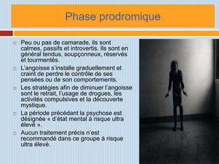 Phase prodromique

   Peu ou pas de camarade, ils sont
    calmes, passifs et introvertis. Ils sont en
    général tendus, soupçonneux, réservés
    et tourmentés.
   L’angoisse s’installe graduellement et
    craint de perdre le contrôle de ses
    pensées ou de son comportements.
   Les stratégies afin de diminuer l’angoisse
    sont le retrait, l’usage de drogues, les
    activités compulsives et la découverte
    mystique.
   La période précédant la psychose est
    désignée « d’état mental à risque ultra
    élevé ».
   Aucun traitement précis n’est
    recommandé dans ce groupe à risque
    ultra élevé.
 