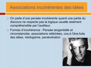 Associations incohérentes des idées

   On parle d’une pensée incohérente quand une partie du
    discours ne respecte pas la logique usuelle aisément
    compréhensible par l’auditeur.
   Formes d’incohérence : Pensée tangentielle et
    circonstanciée, associations relâchées, coq à l’âne,fuite
    des idées, néologisme, persévération
 
