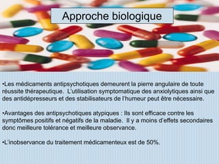 Approche biologique




•Les médicaments antipsychotiques demeurent la pierre angulaire de toute
réussite thérapeutique. L’utilisation symptomatique des anxiolytiques ainsi que
des antidépresseurs et des stabilisateurs de l’humeur peut être nécessaire.

•Avantages des antipsychotiques atypiques : Ils sont efficace contre les
symptômes positifs et négatifs de la maladie. Il y a moins d’effets secondaires
donc meilleure tolérance et meilleure observance.

•L’inobservance du traitement médicamenteux est de 50%.
 
