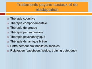 Traitements psycho-sociaux et de
                  réadaptation

   Thérapie cognitive
   Thérapie comportementale
   Thérapie de groupe
   Thérapie par immersion
   Thérapie psychanalytique
   Thérapie dynamique brève
   Entraînement aux habiletés sociales
   Relaxation (Jacobson, Wolpe, training autogène)
 