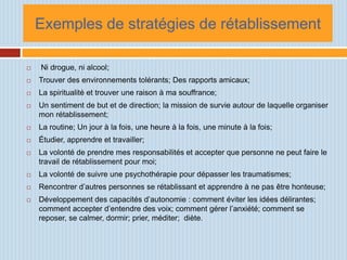 Exemples de stratégies de rétablissement

   Ni drogue, ni alcool;
   Trouver des environnements tolérants; Des rapports amicaux;
   La spiritualité et trouver une raison à ma souffrance;
   Un sentiment de but et de direction; la mission de survie autour de laquelle organiser
    mon rétablissement;
   La routine; Un jour à la fois, une heure à la fois, une minute à la fois;
   Étudier, apprendre et travailler;
   La volonté de prendre mes responsabilités et accepter que personne ne peut faire le
    travail de rétablissement pour moi;
   La volonté de suivre une psychothérapie pour dépasser les traumatismes;
   Rencontrer d’autres personnes se rétablissant et apprendre à ne pas être honteuse;
   Développement des capacités d’autonomie : comment éviter les idées délirantes;
    comment accepter d’entendre des voix; comment gérer l’anxiété; comment se
    reposer, se calmer, dormir; prier, méditer; diète.
 