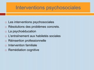 Interventions psychosociales

   Les interventions psychosociales
   Résolutions des problèmes concrets.
   La psychoéducation
   L'entraînement aux habiletés sociales
   Réinsertion professionnelle
   Intervention familiale
   Remédiation cognitive
 